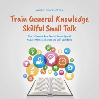 Train General Knowledge Skillful Small Talk - How to Improve Your General Knowledge and Radiate More Intelligence and Self-Confidence