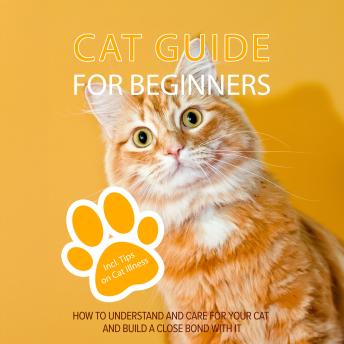Cat Guide for Beginners: How to Understand and Care For Your Cat and Build a Close Bond With It - Including Tips on Cat Illness