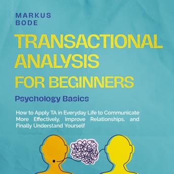 Transactional Analysis for Beginners – Psychology Basics: How to Apply TA in Everyday Life to Communicate More Effectively, Improve Relationships, and Finally Understand Yourself