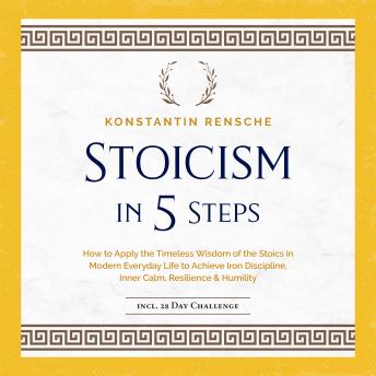 Stoicism in 5 Steps: How to Apply the Timeless Wisdom of the Stoics in Modern Everyday Life to Achieve Iron Discipline, Inner Calm, Resilience & Humility