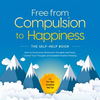 Free from Compulsion to Happiness – The Self-Help Book: How to Overcome All Intrusive Thoughts and Fears, Control Your Thoughts and Establish Positive Thinking – incl. The 7 Best Immediate Help Tips