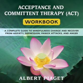 Download ACCEPTANCE AND COMMITTENT THERAPY (ACT) WORKBOOK: A COMPLETE GUIDE TO MINDFULNESS CHANGE AND RECOVER FROM ANXIETY, DEPRESSION, PANICK ATTACKS, AND ANGER by Albert Piaget