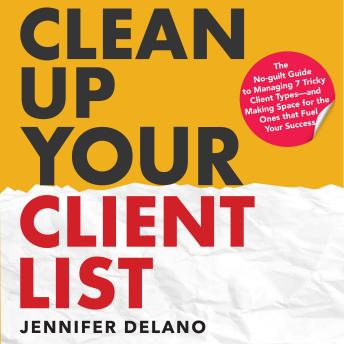 Clean Up Your Client List: The No-guilt Guide to Managing 7 Tricky Client Types—and Making Space for the Ones that Fuel Your Success