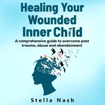 Healing your wounded inner child: A comprehensive guide to overcome past trauma, abuse and abandonment