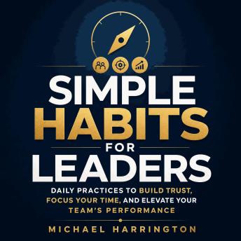 Simple Habits for Leaders: Daily Practices to Build Trust, Focus Your Time, and Elevate Your Team’s Performance