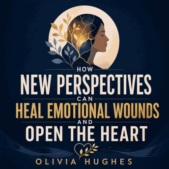 How New Perspectives Can Heal Emotional Wounds and Open the Heart