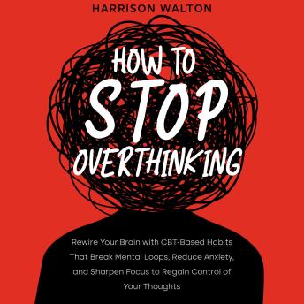How to Stop Overthinking: Rewire Your Brain with CBT-Based Habits That Break Mental Loops, Reduce Anxiety, and Sharpen Focus to Regain Control of Your Thoughts