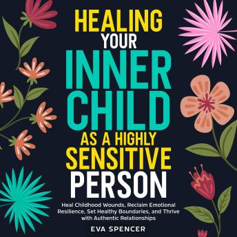 Healing Your Inner Child as a Highly Sensitive Person: Heal Childhood Wounds, Reclaim Emotional Resilience, Set Healthy Boundaries, and Thrive with Authentic Relationships