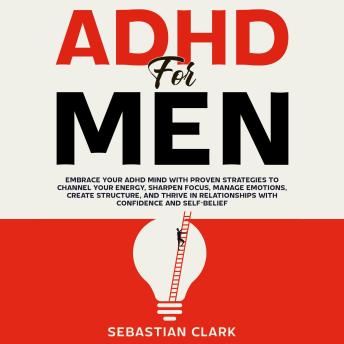 ADHD for Men: Embrace Your ADHD Mind with Proven Strategies to Channel Your Energy, Sharpen Focus, Manage Emotions, Create Structure, and Thrive in Relationships with Confidence and Self-Belief