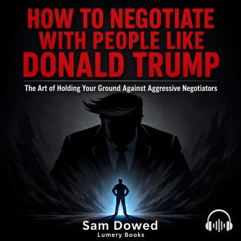 How to Negotiate with People Like Donald Trump: The Art of Holding Your Ground Against Aggressive Negotiators