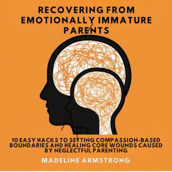 Recovering From Emotionally Immature Parents: 10 Easy Hacks to Setting Compassion-Based Boundaries and Healing Core Wounds Caused by Neglectful Parenting
