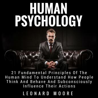 Human Psychology: 21 Fundamental Principles Of The Human Mind To Understand How People Think And Behave And Subconsciously Influence Their Actions