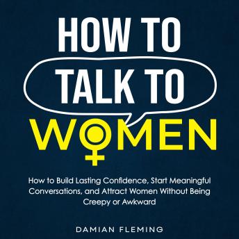 How to Talk to Women: How to Build Lasting Confidence, Start Meaningful Conversations, and Attract Women Without Being Creepy or Awkward