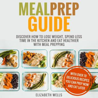 Meal Prep Guide: Discover How To Lose Weight, Spend Less Time In The Kitchen And Eat Healthier With Meal Prepping