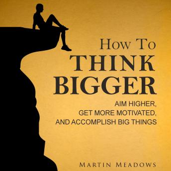 How to Think Bigger: Aim Higher, Get More Motivated, and Accomplish Big Things