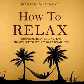 How to Relax: Stop Being Busy, Take a Break and Get Better Results While Doing Less