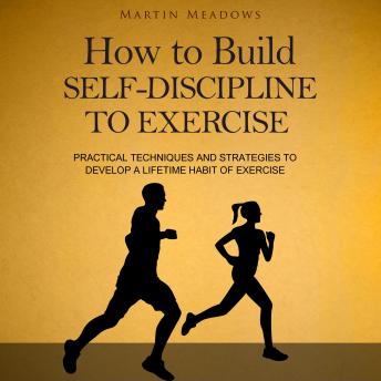 How to Build Self-Discipline to Exercise: Practical Techniques and Strategies to Develop a Lifetime Habit of Exercise