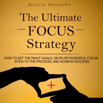 The Ultimate Focus Strategy: How to Set the Right Goals, Develop Powerful Focus, Stick to the Process, and Achieve Success