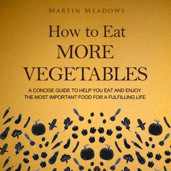 How to Eat More Vegetables: A Concise Guide to Help You Eat and Enjoy the Most Important Food for a Fulfilling Life