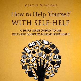 How to Help Yourself With Self-Help: A Short Guide on How to Use Self-Help Books to Achieve Your Goals