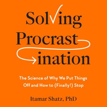 Solving Procrastination: The Science of Why We Put Things Off and How to (Finally!) Stop