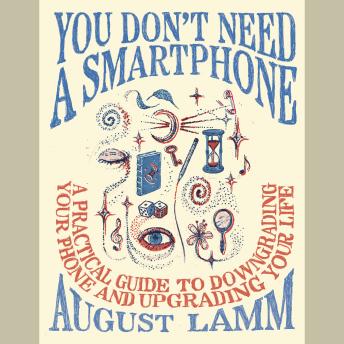 You Don't Need a Smartphone: A Practical Guide to Downgrading Your Phone and Upgrading Your Life