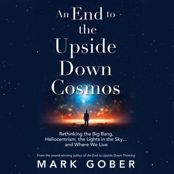 An End to the Upside Down Cosmos: Rethinking the Big Bang, Heliocentrism, the Lights in the Sky…and Where We Live