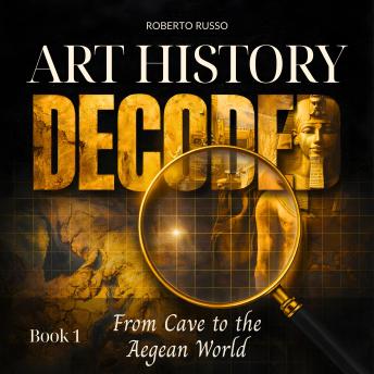 Art History Decoded. From Cave to the Aegean World: Great Art Explained in a Clear, Easy Way to Help Students and Art Lovers Read, Understand and Appreciate Famous Masterpieces