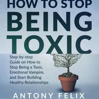 How to stop being toxic: Step-by-step Guide on How to Stop Being a Toxic, Emotional Vampire, and Start Building Healthy Relationships