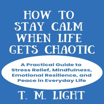 How to Stay Calm When Life Gets Chaotic: A Practical Guide to Stress Relief, Mindfulness, Emotional Resilience, and Peace in Everyday Life