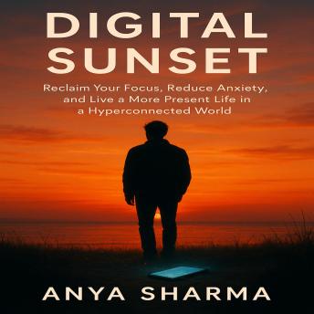 Digital Sunset: Reclaim Your Focus, Reduce Anxiety, and Live a More Present Life in a Hyperconnected World