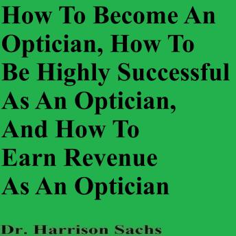 How To Become An Optician, How To Be Highly Successful As An Optician, And How To Earn Revenue As An Optician