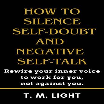 How to Silence Self-Doubt and Negative Self-Talk: Rewire your inner voice to work for you, not against you.