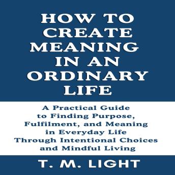 How to Create Meaning in an Ordinary Life: A Practical Guide to Finding Purpose, Fulfilment, and Meaning in Everyday Life Through Intentional Choices and Mindful Living