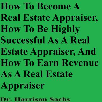 How To Become A Real Estate Appraiser, How To Be Highly Successful As A Real Estate Appraiser, And How To Earn Revenue As A Real Estate Appraiser