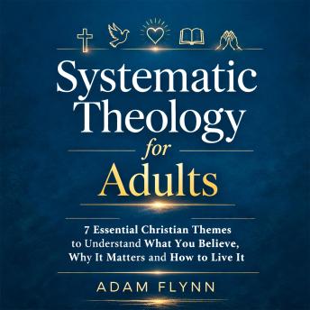 Systematic Theology for Adults: 7 Essential Christian Themes to Understand What You Believe, Why It Matters, and How to Live It
