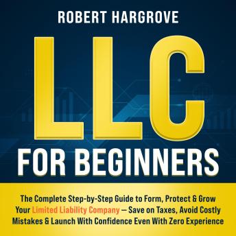 LLC for Beginners: The Complete Step-by-Step Guide to Form, Protect & Grow Your Limited Liability Company — Save on Taxes, Avoid Costly Mistakes & Launch With Confidence Even With Zero Experience