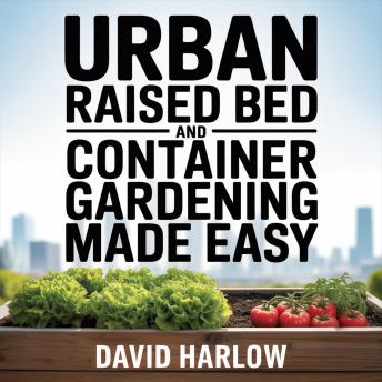 Urban Raised Bed and Container Gardening Made Easy: A 7 Day Step-By-Step Guide to Organically Starting Your Vegetable, Herb, and Cut Flower Garden to Maximize Space and Increase Productivity