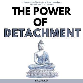 The Power of Detachment: Master the Art of Letting Go to Attract Abundance, Freedom, and True Happiness