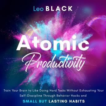Atomic Productivity: Train Your Brain to Like Doing Hard Tasks Without Exhausting Your Self-Discipline Through Behavior Hacks and Small but Lasting Habits
