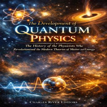 The Development of Quantum Physics: The History of the Physicists Who Revolutionized the Modern Theories of Matter and Energy