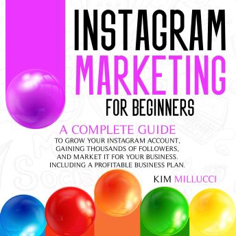 INSTAGRAM MARKETING FOR BEGINNERS: A Complete Guide to Grow Your Instagram Account, Gaining Thousands of Followers, and Market It for Your Business. Including a Profitable Business Plan.