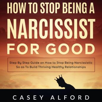 How To Stop Being a Narcissist for Good: Step By Step Guide on How to Stop Being Narcissistic So as To Build Thriving Healthy Relationships