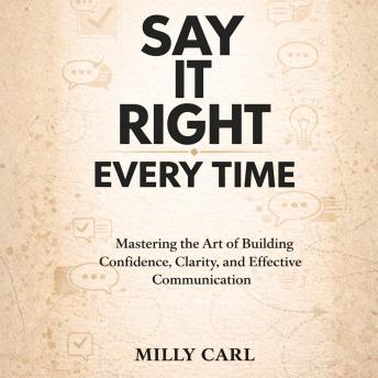 Say It Right Every Time: Mastering the Art of Building Confidence, Clarity, and Effective Communication