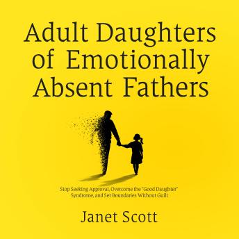 Adult Daughters of Emotionally Absent Fathers: Stop Seeking Approval, Overcome the 'Good Daughter' Syndrome, and Set Boundaries Without Guilt