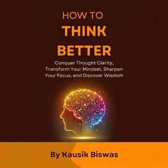 How to Think Better: Conquer thought Clarity, Transform Your Mindset, Sharpen Your Focus, and Discover Wisdom