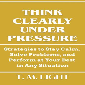 Think Clearly Under Pressure: Strategies to Stay Calm, Solve Problems, and Perform at Your Best in Any Situation