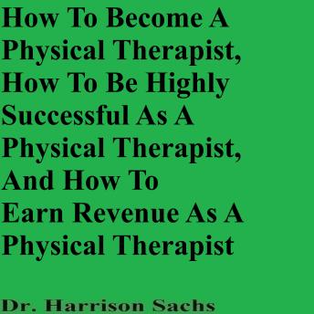 How To Become A Physical Therapist, How To Be Highly Successful As A Physical Therapist, And How To Earn Revenue As A Physical Therapist