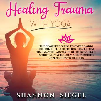 HEALING TRAUMA WITH YOGA: The Complete Guide to Overcoming Internal Self-Alienation. Transform Trauma with Advances in Neuroscience, Spiritual Psychology, And Embodied Approaches to Healing