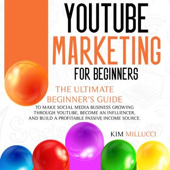 YOUTUBE MARKETING FOR BEGINNERS: The Ultimate Beginner’s Guide to Make Social Media Business Growing through Youtube, Become an Influencer, and Build a Profitable Passive Income Source